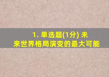 1. 单选题(1分) 未来世界格局演变的最大可能